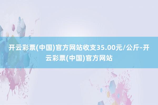 开云彩票(中国)官方网站收支35.00元/公斤-开云彩票(中国)官方网站