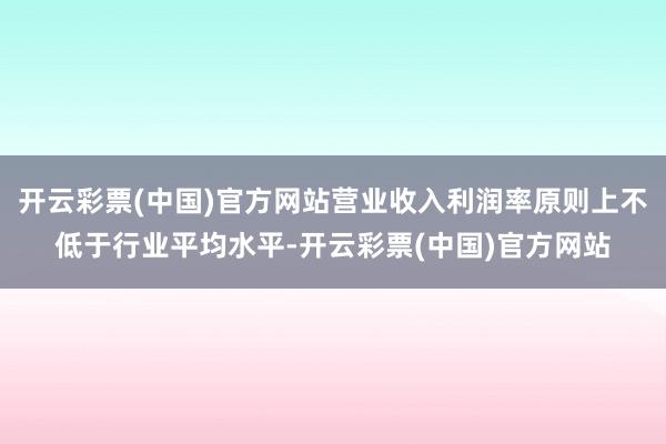 开云彩票(中国)官方网站营业收入利润率原则上不低于行业平均水平-开云彩票(中国)官方网站