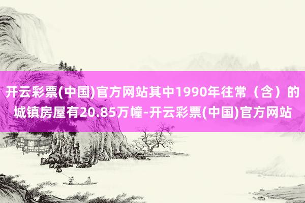 开云彩票(中国)官方网站其中1990年往常（含）的城镇房屋有20.85万幢-开云彩票(中国)官方网站