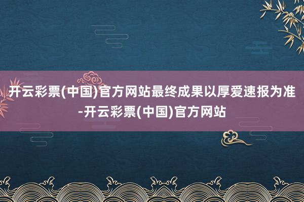 开云彩票(中国)官方网站最终成果以厚爱速报为准-开云彩票(中国)官方网站