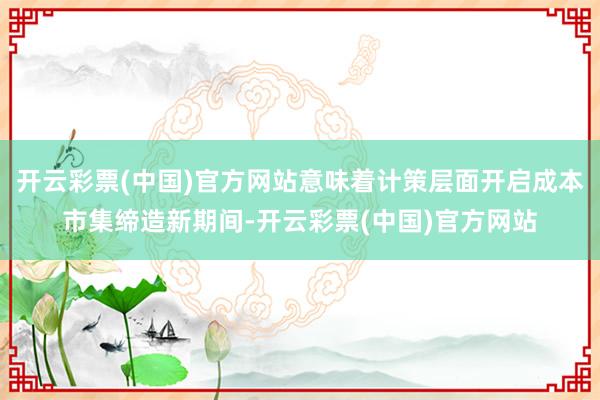 开云彩票(中国)官方网站意味着计策层面开启成本市集缔造新期间-开云彩票(中国)官方网站