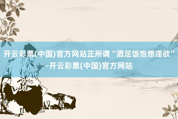 开云彩票(中国)官方网站正所谓“酒足饭饱想淫欲”-开云彩票(中国)官方网站