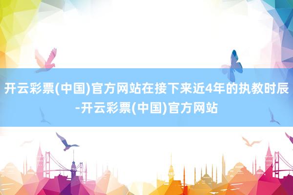 开云彩票(中国)官方网站在接下来近4年的执教时辰-开云彩票(中国)官方网站