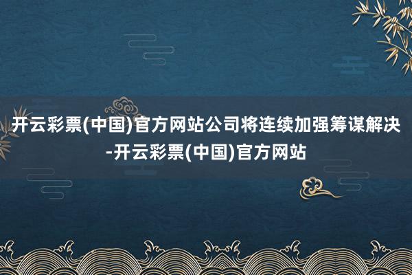 开云彩票(中国)官方网站公司将连续加强筹谋解决-开云彩票(中国)官方网站