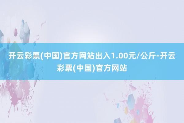 开云彩票(中国)官方网站出入1.00元/公斤-开云彩票(中国)官方网站