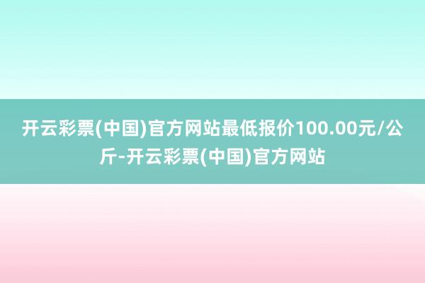 开云彩票(中国)官方网站最低报价100.00元/公斤-开云彩票(中国)官方网站
