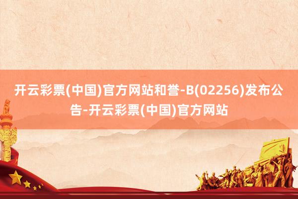 开云彩票(中国)官方网站和誉-B(02256)发布公告-开云彩票(中国)官方网站