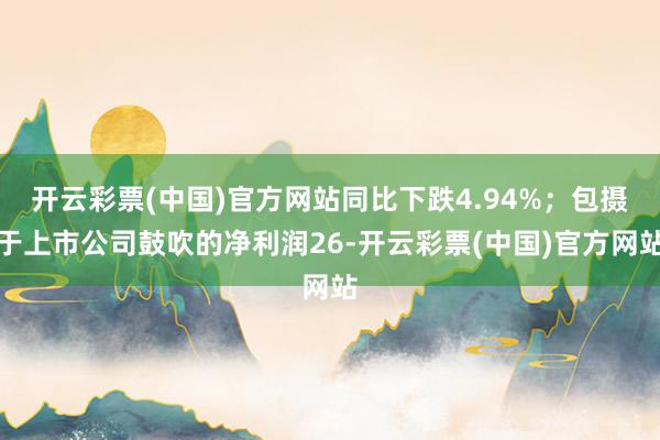 开云彩票(中国)官方网站同比下跌4.94%；包摄于上市公司鼓吹的净利润26-开云彩票(中国)官方网站