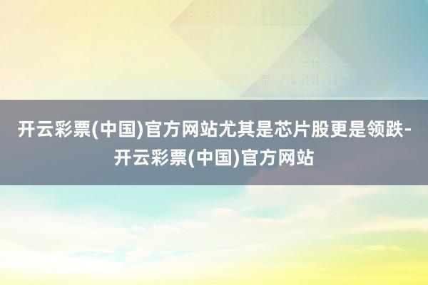 开云彩票(中国)官方网站尤其是芯片股更是领跌-开云彩票(中国)官方网站