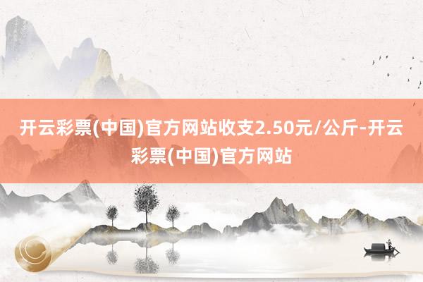 开云彩票(中国)官方网站收支2.50元/公斤-开云彩票(中国)官方网站