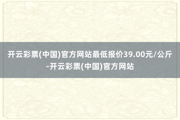 开云彩票(中国)官方网站最低报价39.00元/公斤-开云彩票(中国)官方网站