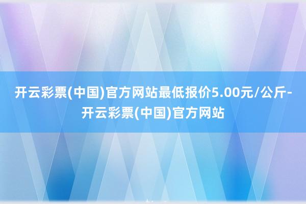 开云彩票(中国)官方网站最低报价5.00元/公斤-开云彩票(中国)官方网站