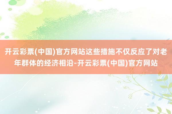 开云彩票(中国)官方网站这些措施不仅反应了对老年群体的经济相沿-开云彩票(中国)官方网站