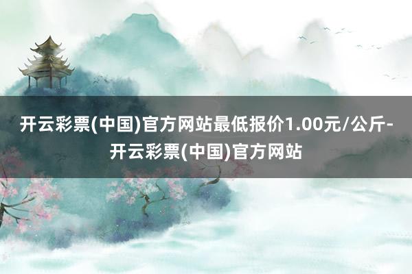 开云彩票(中国)官方网站最低报价1.00元/公斤-开云彩票(中国)官方网站
