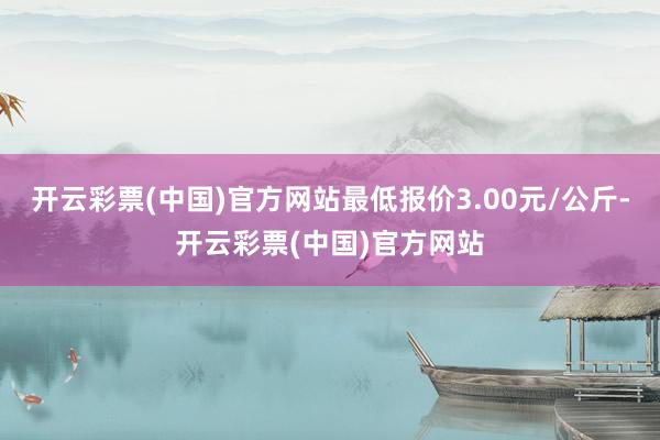 开云彩票(中国)官方网站最低报价3.00元/公斤-开云彩票(中国)官方网站
