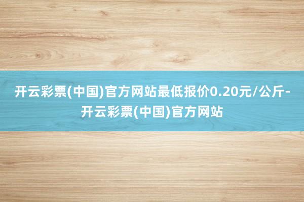 开云彩票(中国)官方网站最低报价0.20元/公斤-开云彩票(中国)官方网站