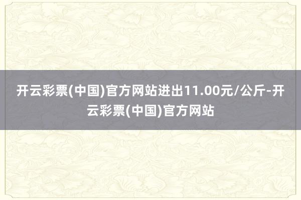 开云彩票(中国)官方网站进出11.00元/公斤-开云彩票(中国)官方网站
