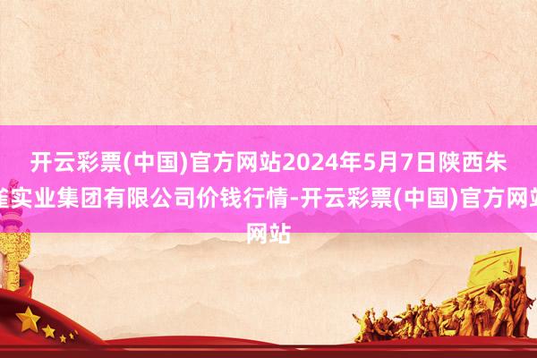 开云彩票(中国)官方网站2024年5月7日陕西朱雀实业集团有限公司价钱行情-开云彩票(中国)官方网站