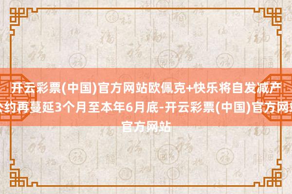 开云彩票(中国)官方网站欧佩克+快乐将自发减产公约再蔓延3个月至本年6月底-开云彩票(中国)官方网站