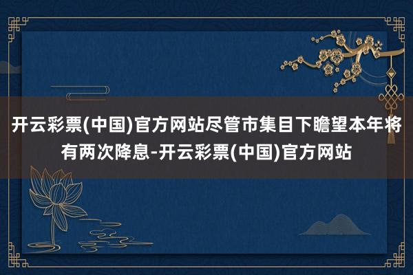 开云彩票(中国)官方网站尽管市集目下瞻望本年将有两次降息-开云彩票(中国)官方网站