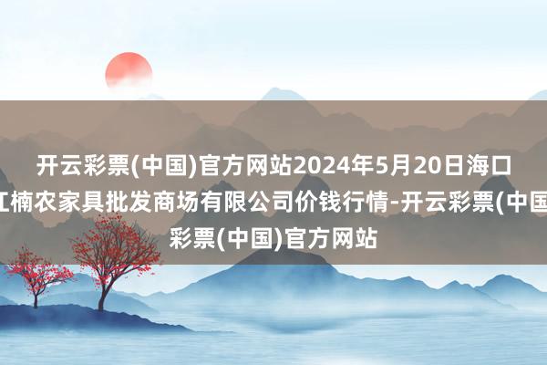 开云彩票(中国)官方网站2024年5月20日海口市菜篮子江楠农家具批发商场有限公司价钱行情-开云彩票(中国)官方网站