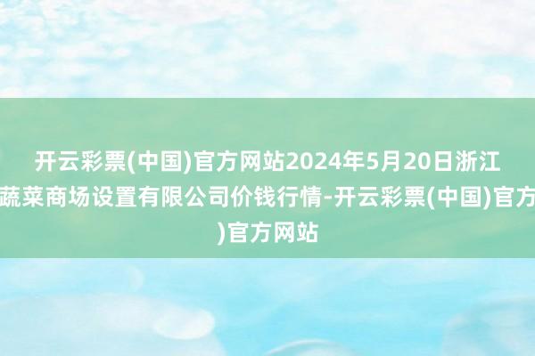 开云彩票(中国)官方网站2024年5月20日浙江良渚蔬菜商场设置有限公司价钱行情-开云彩票(中国)官方网站