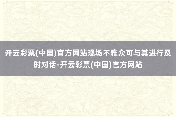 开云彩票(中国)官方网站现场不雅众可与其进行及时对话-开云彩票(中国)官方网站