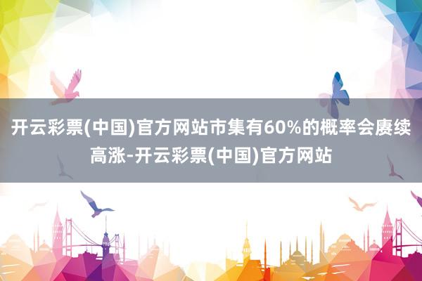 开云彩票(中国)官方网站市集有60%的概率会赓续高涨-开云彩票(中国)官方网站