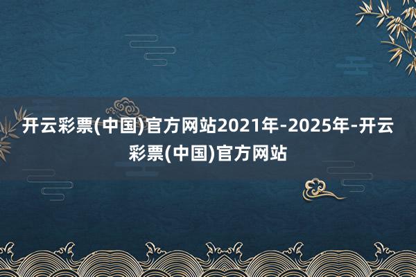 开云彩票(中国)官方网站2021年-2025年-开云彩票(中国)官方网站