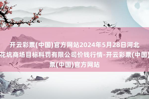 开云彩票(中国)官方网站2024年5月28日河北唐山市荷花坑商场目标科罚有限公司价钱行情-开云彩票(中国)官方网站