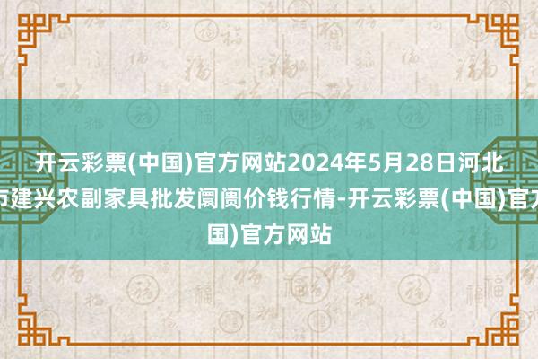 开云彩票(中国)官方网站2024年5月28日河北三河市建兴农副家具批发阛阓价钱行情-开云彩票(中国)官方网站