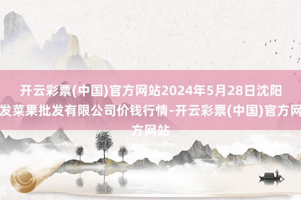 开云彩票(中国)官方网站2024年5月28日沈阳盛发菜果批发有限公司价钱行情-开云彩票(中国)官方网站