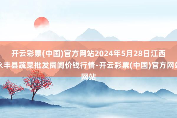 开云彩票(中国)官方网站2024年5月28日江西永丰县蔬菜批发阛阓价钱行情-开云彩票(中国)官方网站