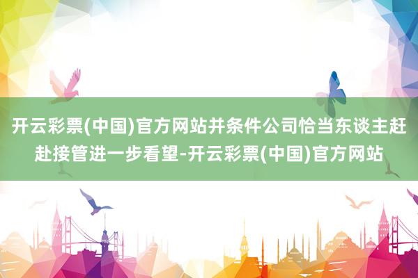 开云彩票(中国)官方网站并条件公司恰当东谈主赶赴接管进一步看望-开云彩票(中国)官方网站