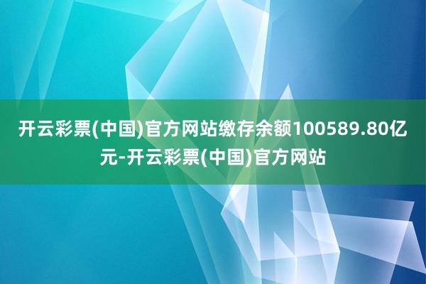 开云彩票(中国)官方网站缴存余额100589.80亿元-开云彩票(中国)官方网站