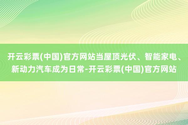 开云彩票(中国)官方网站当屋顶光伏、智能家电、新动力汽车成为日常-开云彩票(中国)官方网站