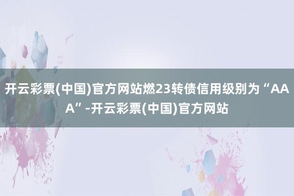 开云彩票(中国)官方网站燃23转债信用级别为“AAA”-开云彩票(中国)官方网站