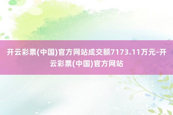 开云彩票(中国)官方网站成交额7173.11万元-开云彩票(中国)官方网站