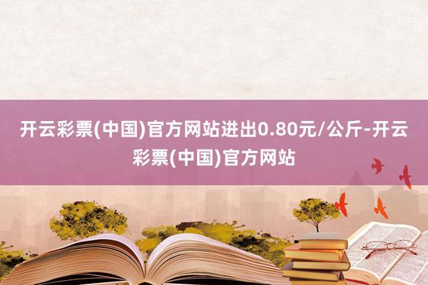 开云彩票(中国)官方网站进出0.80元/公斤-开云彩票(中国)官方网站