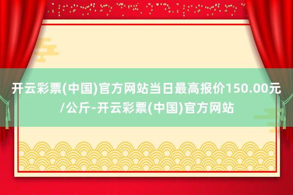 开云彩票(中国)官方网站当日最高报价150.00元/公斤-开云彩票(中国)官方网站