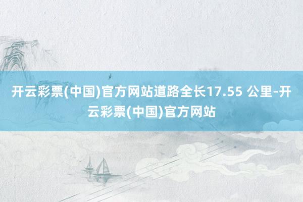 开云彩票(中国)官方网站道路全长17.55 公里-开云彩票(中国)官方网站