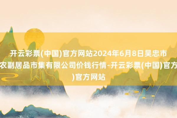 开云彩票(中国)官方网站2024年6月8日吴忠市鑫鲜农副居品市集有限公司价钱行情-开云彩票(中国)官方网站