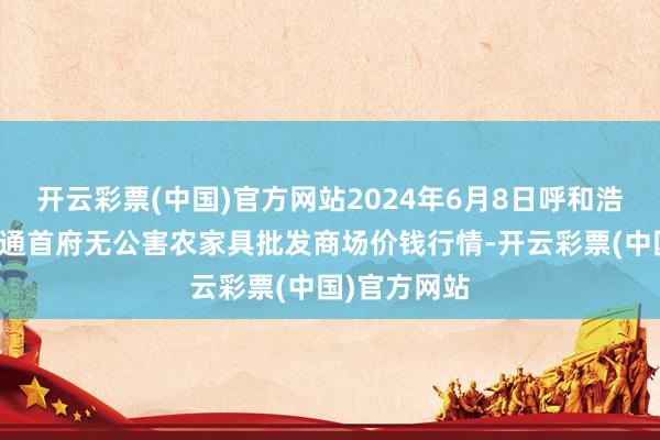 开云彩票(中国)官方网站2024年6月8日呼和浩特市好意思通首府无公害农家具批发商场价钱行情-开云彩票(中国)官方网站