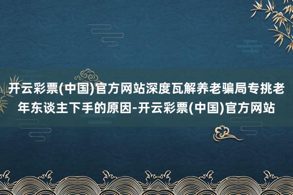 开云彩票(中国)官方网站深度瓦解养老骗局专挑老年东谈主下手的原因-开云彩票(中国)官方网站