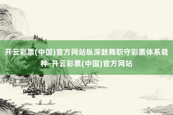 开云彩票(中国)官方网站纵深鼓舞职守彩票体系栽种-开云彩票(中国)官方网站