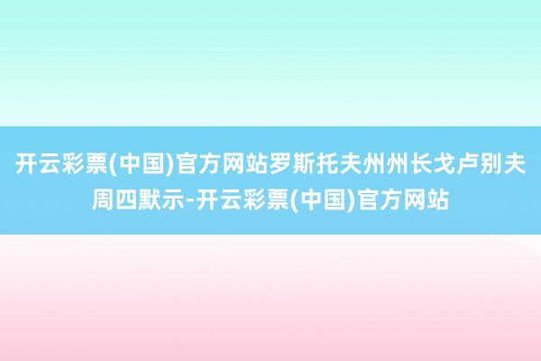 开云彩票(中国)官方网站罗斯托夫州州长戈卢别夫周四默示-开云彩票(中国)官方网站