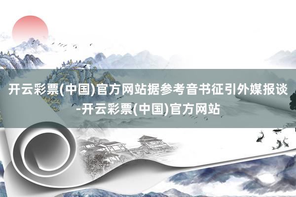 开云彩票(中国)官方网站据参考音书征引外媒报谈-开云彩票(中国)官方网站