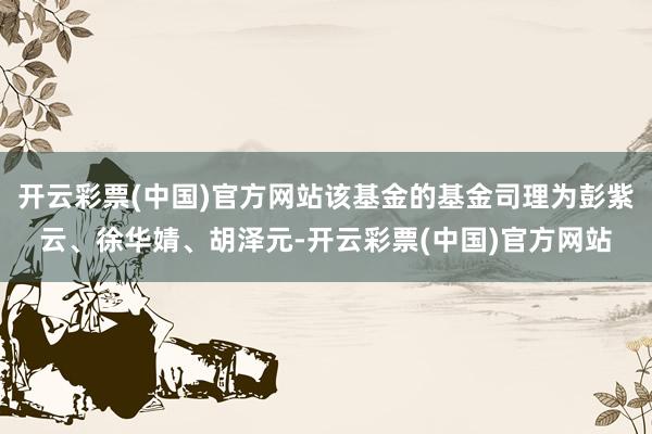 开云彩票(中国)官方网站该基金的基金司理为彭紫云、徐华婧、胡泽元-开云彩票(中国)官方网站