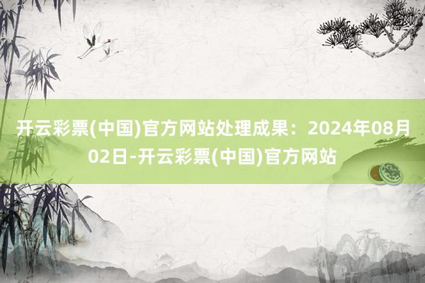 开云彩票(中国)官方网站处理成果：2024年08月02日-开云彩票(中国)官方网站