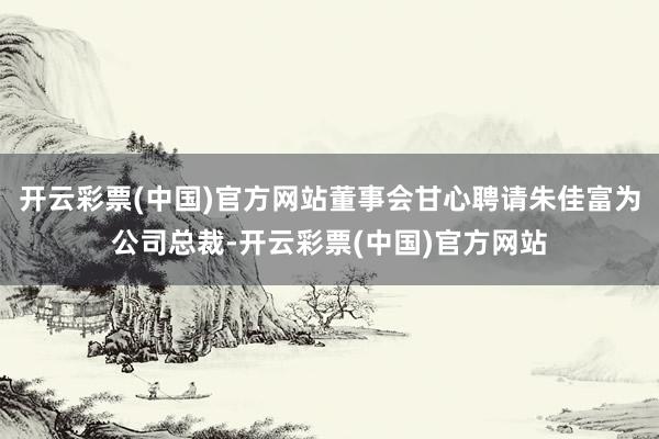 开云彩票(中国)官方网站董事会甘心聘请朱佳富为公司总裁-开云彩票(中国)官方网站